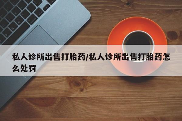 网上如何购买堕胎药私人诊所出售打胎药/私人诊所出售打胎药怎么处罚