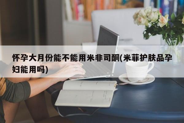 网上如何购买堕胎药怀孕大月份能不能用米非司酮(米菲护肤品孕妇能用吗)