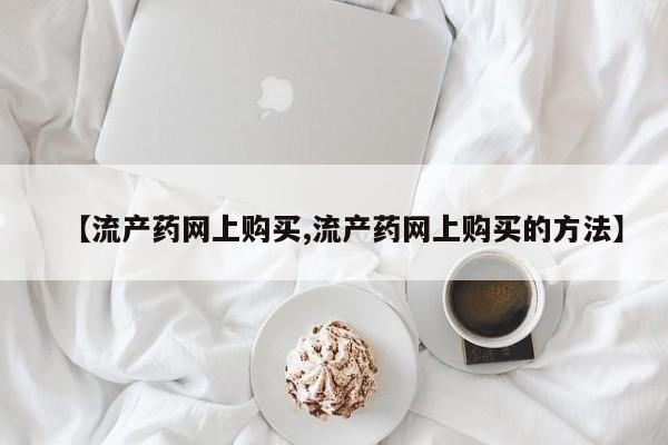 网上如何购买堕胎药【流产药网上购买,流产药网上购买的方法】