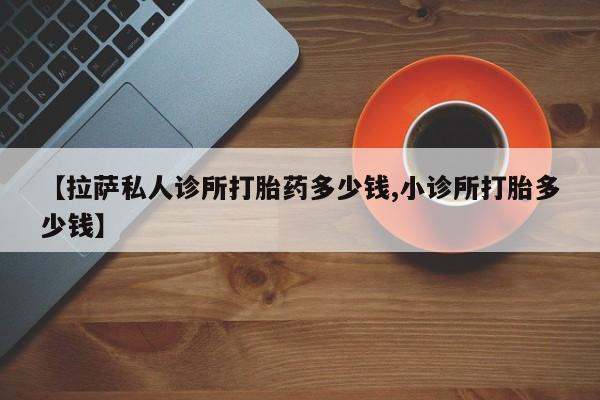 网上如何购买堕胎药【拉萨私人诊所打胎药多少钱,小诊所打胎多少钱】