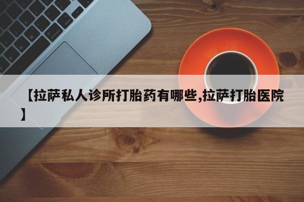 网上如何购买堕胎药【拉萨私人诊所打胎药有哪些,拉萨打胎医院】
